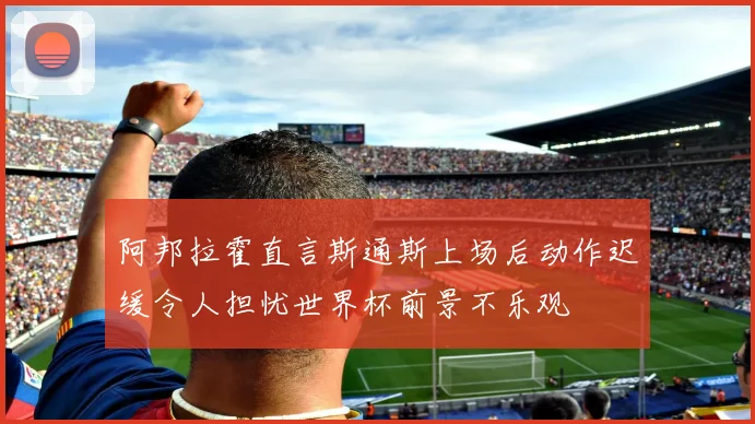 阿邦拉霍直言斯通斯上场后动作迟缓令人担忧世界杯前景不乐观