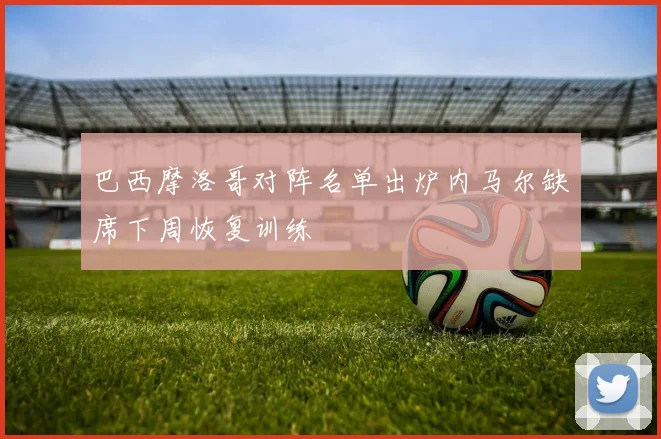 巴西摩洛哥对阵名单出炉内马尔缺席下周恢复训练