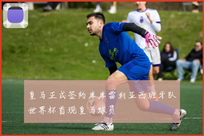 皇马正式签约库库雷利亚西班牙队世界杯首现皇马球员