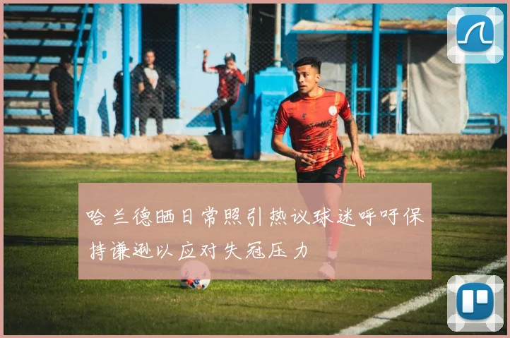 哈兰德晒日常照引热议球迷呼吁保持谦逊以应对失冠压力