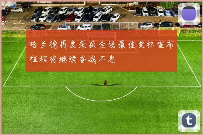 哈兰德再度荣获全场最佳奖杯宣布征程将继续奋战不息