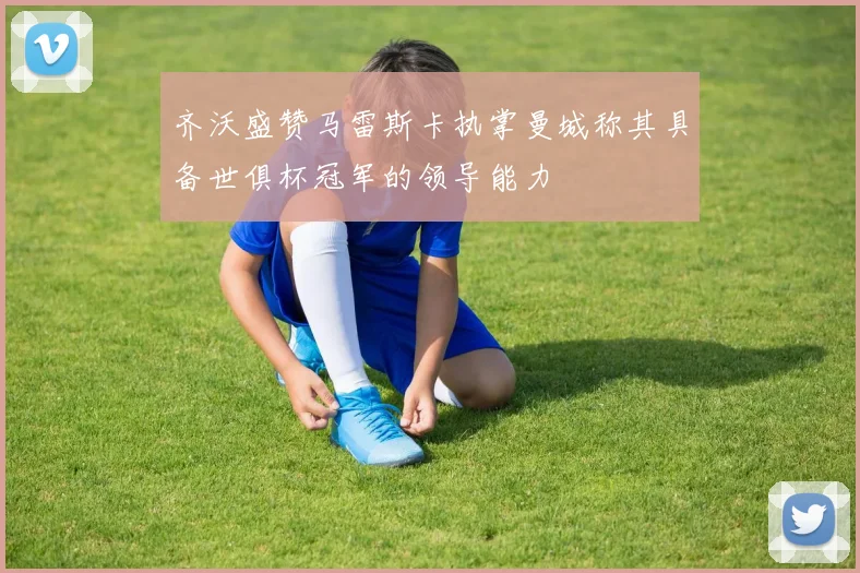 齐沃盛赞马雷斯卡执掌曼城称其具备世俱杯冠军的领导能力