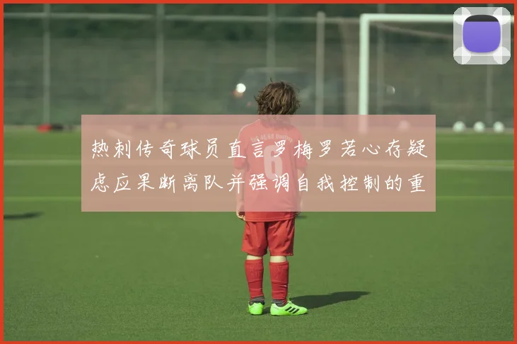 热刺传奇球员直言罗梅罗若心存疑虑应果断离队并强调自我控制的重要性