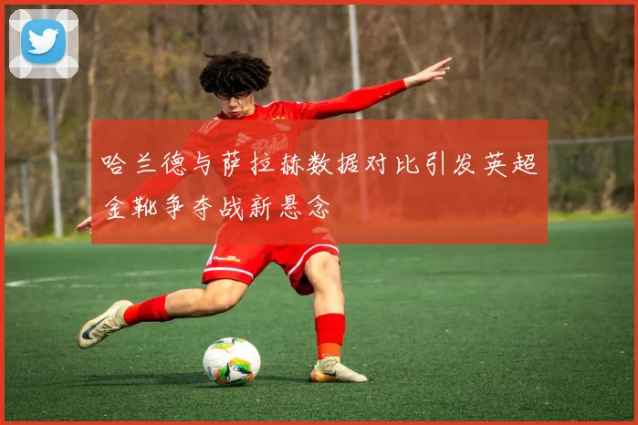 哈兰德与萨拉赫数据对比引发英超金靴争夺战新悬念