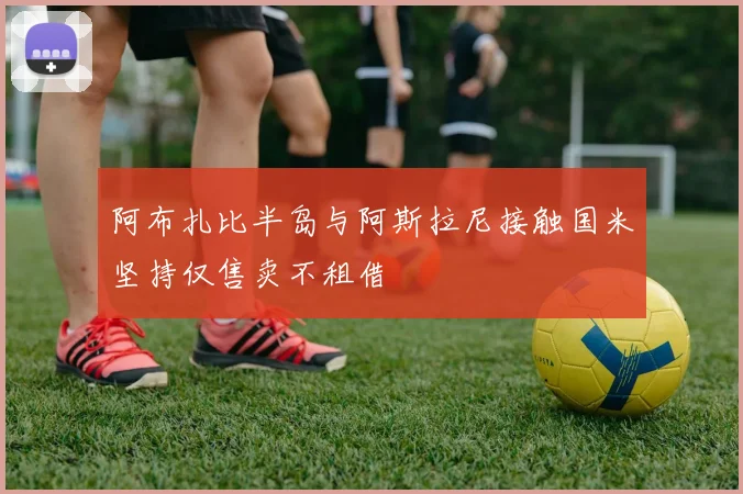 阿布扎比半岛与阿斯拉尼接触国米坚持仅售卖不租借
