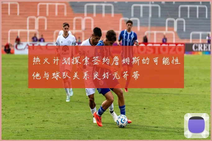 热火计划探索签约詹姆斯的可能性他与球队关系良好无芥蒂