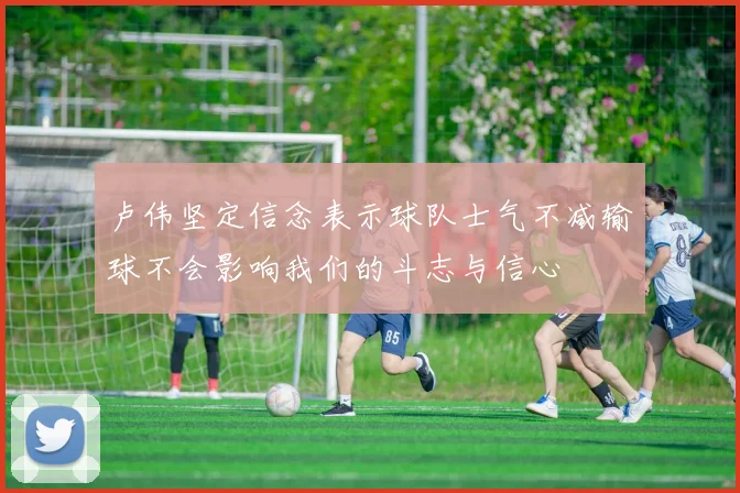 卢伟坚定信念表示球队士气不减输球不会影响我们的斗志与信心