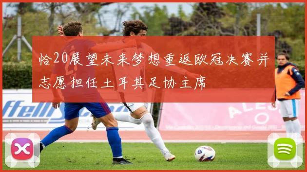 恰20展望未来梦想重返欧冠决赛并志愿担任土耳其足协主席
