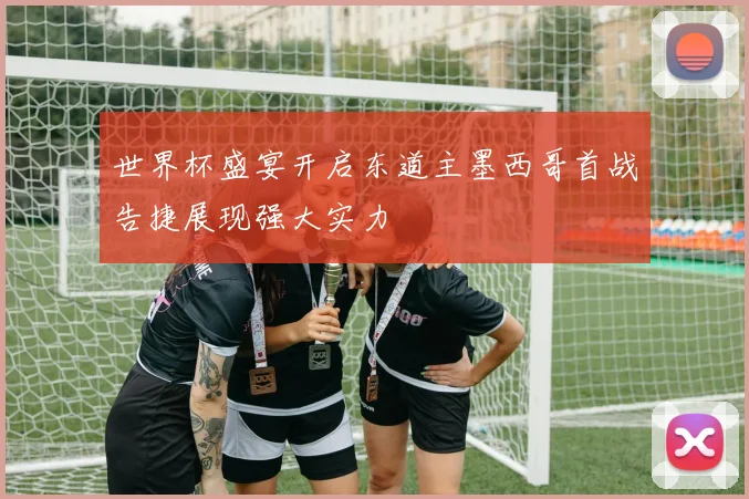世界杯盛宴开启东道主墨西哥首战告捷展现强大实力