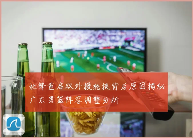 杜锋重启双外援轮换背后原因揭秘广东男篮阵容调整分析