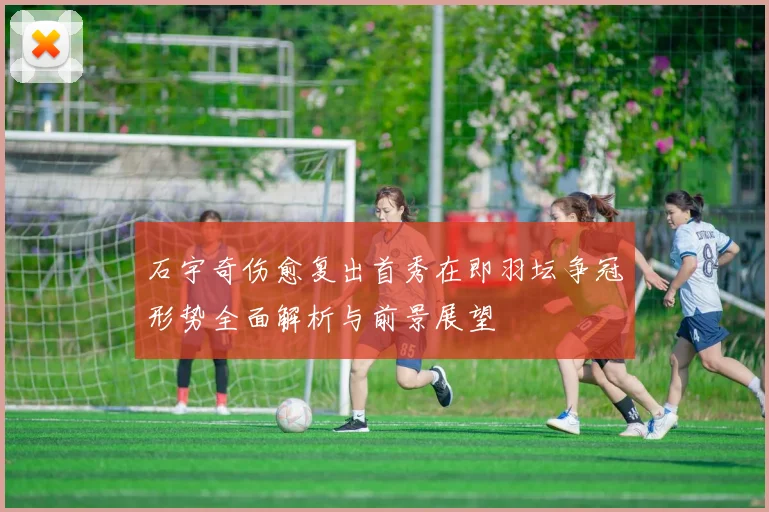 石宇奇伤愈复出首秀在即羽坛争冠形势全面解析与前景展望