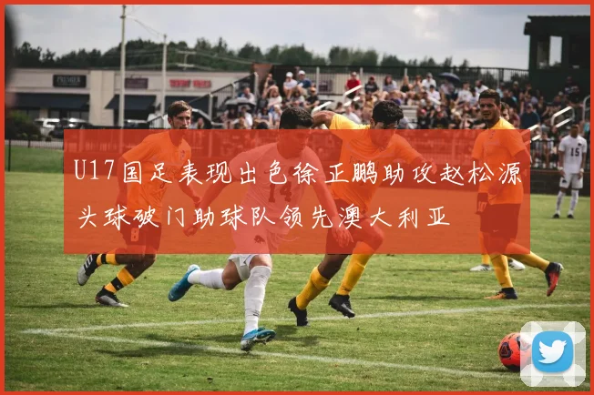 U17国足表现出色徐正鹏助攻赵松源头球破门助球队领先澳大利亚