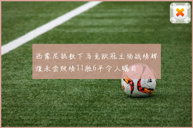 西蒙尼执教下马竞欧冠主场战绩辉煌未尝败绩11胜6平令人瞩目