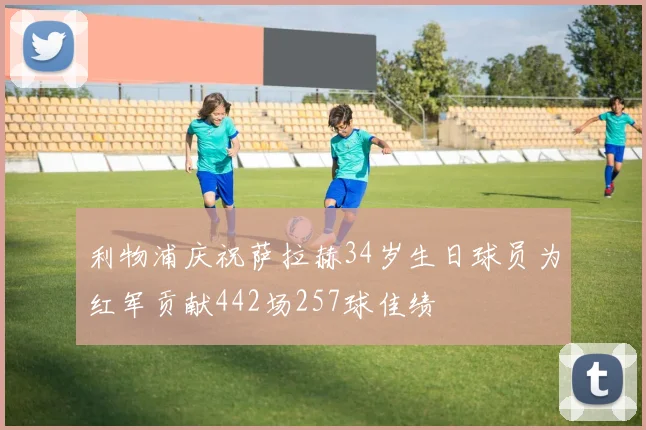 利物浦庆祝萨拉赫34岁生日球员为红军贡献442场257球佳绩