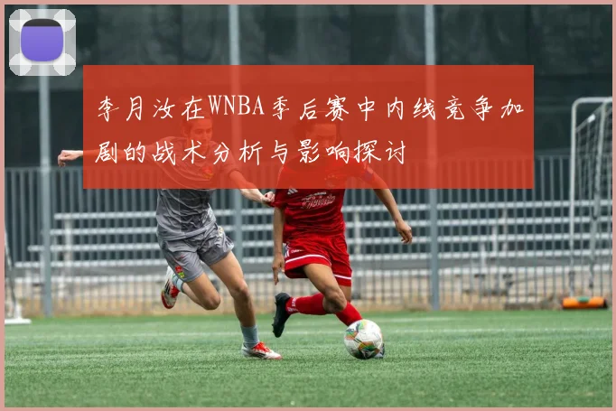 李月汝在WNBA季后赛中内线竞争加剧的战术分析与影响探讨