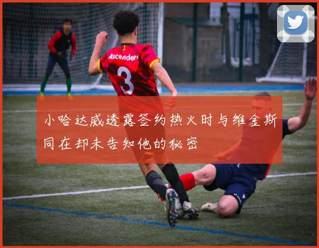 小哈达威透露签约热火时与维金斯同在却未告知他的秘密