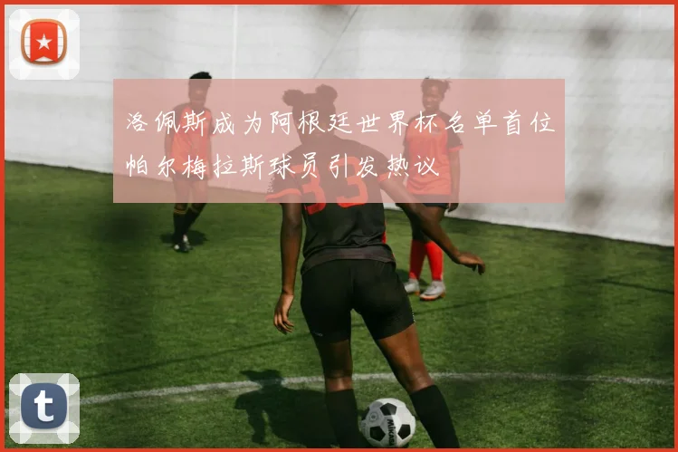 洛佩斯成为阿根廷世界杯名单首位帕尔梅拉斯球员引发热议