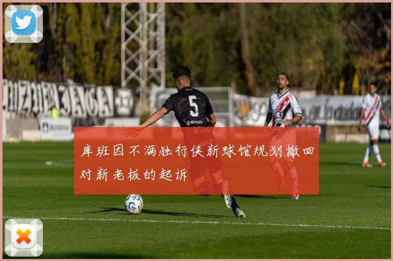 库班因不满独行侠新球馆规划撤回对新老板的起诉