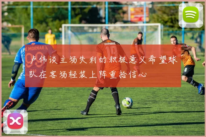 卢伟谈主场失利的积极意义希望球队在客场轻装上阵重拾信心