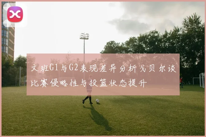 文班G1与G2表现差异分析戈贝尔谈比赛侵略性与投篮状态提升