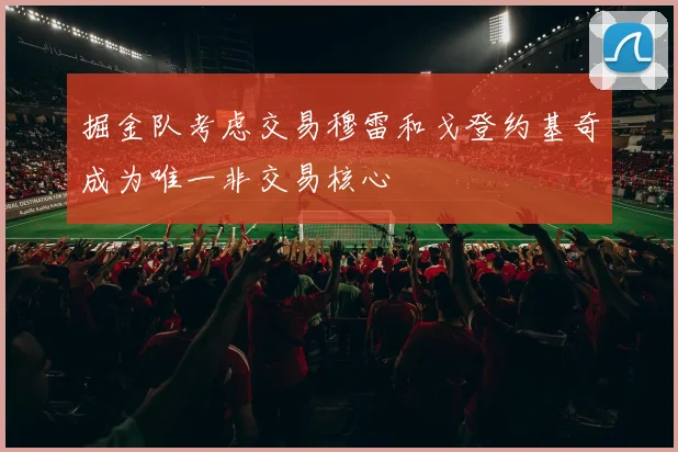 掘金队考虑交易穆雷和戈登约基奇成为唯一非交易核心
