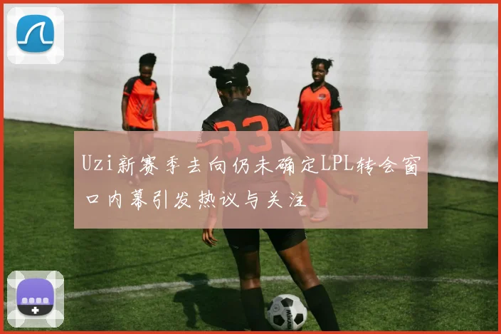 Uzi新赛季去向仍未确定LPL转会窗口内幕引发热议与关注