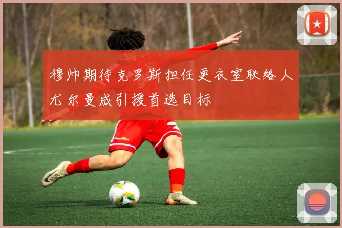 穆帅期待克罗斯担任更衣室联络人尤尔曼成引援首选目标