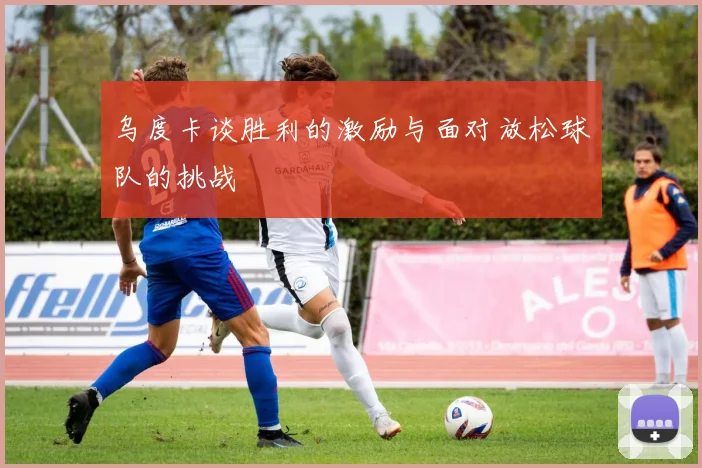 乌度卡谈胜利的激励与面对放松球队的挑战