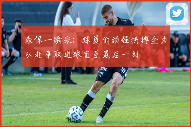 森保一瞬采：球员们顽强拼搏全力以赴争取进球直至最后一刻