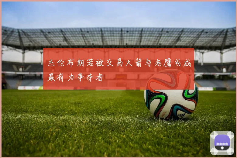 杰伦布朗若被交易火箭与老鹰或成最有力争夺者