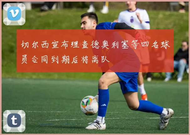 切尔西宣布理查德奥利塞等四名球员合同到期后将离队