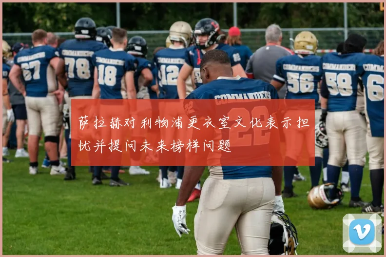萨拉赫对利物浦更衣室文化表示担忧并提问未来榜样问题