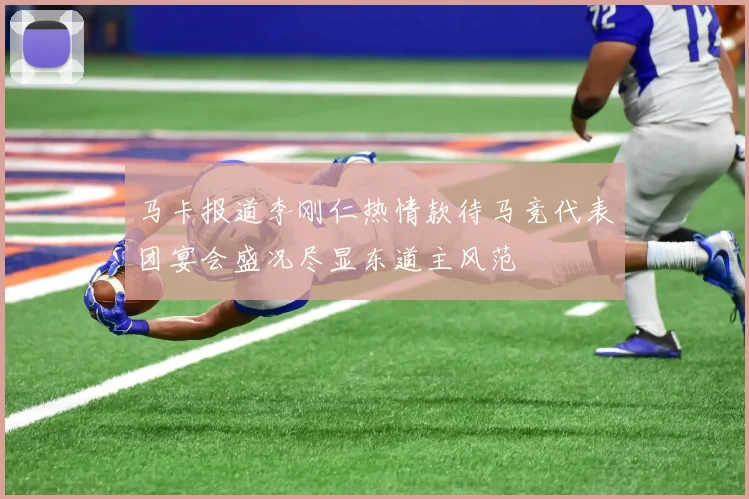 马卡报道李刚仁热情款待马竞代表团宴会盛况尽显东道主风范