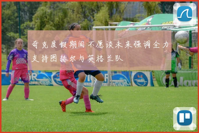 奇克度假期间不愿谈未来强调全力支持图赫尔与英格兰队