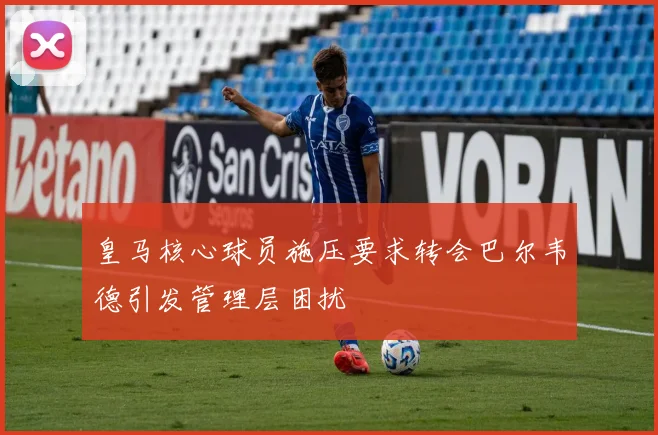 皇马核心球员施压要求转会巴尔韦德引发管理层困扰