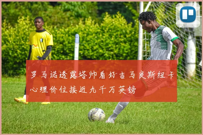 罗马诺透露塔帅看好吉马良斯纽卡心理价位接近九千万英镑